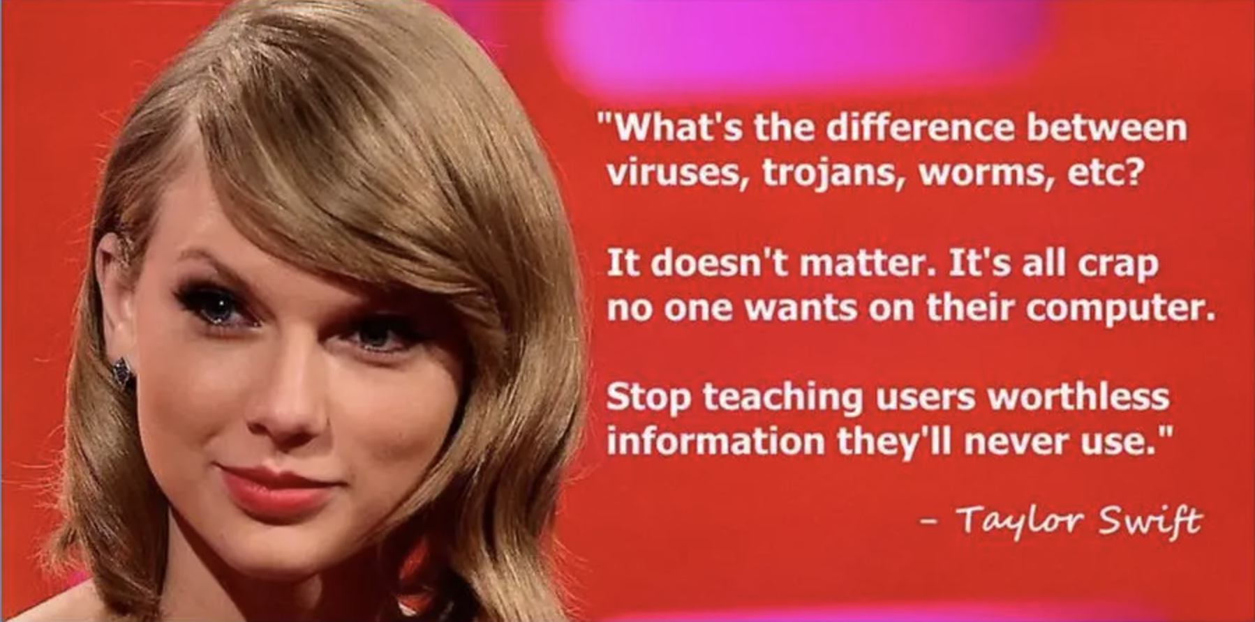 What's the difference between viruses, trojans, worms, etc? It doesn't matter. It's all crap no one wants on their computer. Stop teaching users worthless information that they'll never use. Taylor Swift